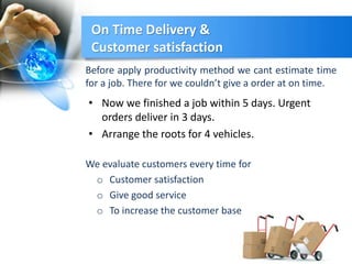 On Time Delivery &
Customer satisfaction
• Now we finished a job within 5 days. Urgent
orders deliver in 3 days.
• Arrange the roots for 4 vehicles.
Before apply productivity method we cant estimate time
for a job. There for we couldn’t give a order at on time.
We evaluate customers every time for
o Customer satisfaction
o Give good service
o To increase the customer base
 