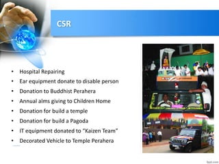 CSR
• Hospital Repairing
• Ear equipment donate to disable person
• Donation to Buddhist Perahera
• Annual alms giving to Children Home
• Donation for build a temple
• Donation for build a Pagoda
• IT equipment donated to “Kaizen Team”
• Decorated Vehicle to Temple Perahera
 