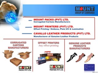 MOUNT PACKS (PVT) LTD.
MOUNT PRINTERS (PVT) LTD.
CAVALLO LEATHER PRODUCTS (PVT) LTD.
Corrugated Cartons Manufacturers
Offset Printing / Emboss, Plain UV & Lamination
Manufacturer of Genuine Leather Products
 