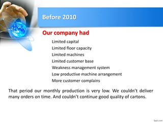 Before 2010
Limited capital
Limited floor capacity
Limited machines
Limited customer base
Weakness management system
Low productive machine arrangement
More customer complains
Our company had
That period our monthly production is very low. We couldn’t deliver
many orders on time. And couldn’t continue good quality of cartons.
 