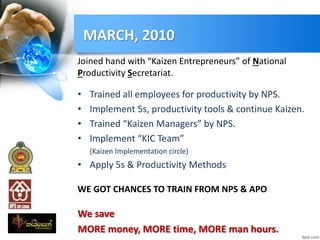 MARCH, 2010
Joined hand with “Kaizen Entrepreneurs” of National
Productivity Secretariat.
• Trained all employees for productivity by NPS.
• Implement 5s, productivity tools & continue Kaizen.
• Trained “Kaizen Managers” by NPS.
• Implement “KIC Team”
(Kaizen Implementation circle)
• Apply 5s & Productivity Methods
WE GOT CHANCES TO TRAIN FROM NPS & APO
We save
MORE money, MORE time, MORE man hours.
 