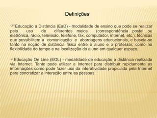 Definições

Educação a Distância (EaD) - modalidade de ensino que pode se realizar
pelo       uso     de     diferentes meios       (correspondência postal ou
eletrônica, rádio, televisão, telefone, fax, computador, internet, etc.), técnicas
que possibilitem a comunicação e abordagens educacionais, e baseia-se
tanto na noção de distância física entre o aluno e o professor, como na
flexibilidade do tempo e na localização do aluno em qualquer espaço.

Educação On Line (EOL) - modalidade de educação a distância realizada
via Internet. Tanto pode utilizar a Internet para distribuir rapidamente as
informações como pode fazer uso da interatividade propiciada pela Internet
para concretizar a interação entre as pessoas.
 