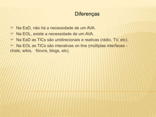 Diferenças

 Na EaD, não há a necessidade de um AVA.
 Na EOL, existe a necessidade de um AVA.
 Na EaD as TICs são unidirecionais e reativas (rádio, TV, etc).
 Na EOL as TICs são interativas on line (múltiplas interfaces -
chats, wikis, fóruns, blogs, etc).
 