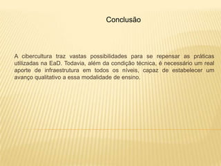 Conclusão



A cibercultura traz vastas possibilidades para se repensar as práticas
utilizadas na EaD. Todavia, além da condição técnica, é necessário um real
aporte de infraestrutura em todos os níveis, capaz de estabelecer um
avanço qualitativo a essa modalidade de ensino.
 