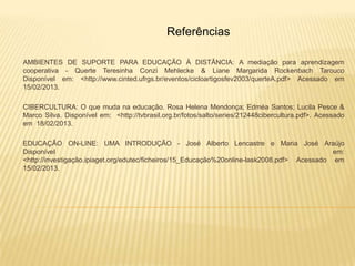 Referências

AMBIENTES DE SUPORTE PARA EDUCAÇÃO À DISTÂNCIA: A mediação para aprendizagem
cooperativa - Querte Teresinha Conzi Mehlecke & Liane Margarida Rockenbach Tarouco
Disponível em: <http://www.cinted.ufrgs.br/eventos/cicloartigosfev2003/querteA.pdf> Acessado em
15/02/2013.

CIBERCULTURA: O que muda na educação. Rosa Helena Mendonça; Edméa Santos; Lucila Pesce &
Marco Silva. Disponível em: <http://tvbrasil.org.br/fotos/salto/series/212448cibercultura.pdf>. Acessado
em 18/02/2013.

EDUCAÇÃO ON-LINE: UMA INTRODUÇÃO - José Alberto Lencastre e Maria José Araújo
Disponível                                                                                    em:
<http://investigação.ipiaget.org/edutec/ficheiros/15_Educação%20online-lask2008.pdf> Acessado em
15/02/2013.
 