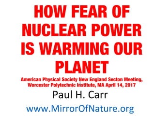 HOW FEAR OF
NUCLEAR POWER
IS WARMING OUR
PLANETAmerican Physical Society New England Secton Meeting,
Worcester Polytechnic Institute, MA April 14, 2017i
Paul H. Carr
www.MirrorOfNature.org
 