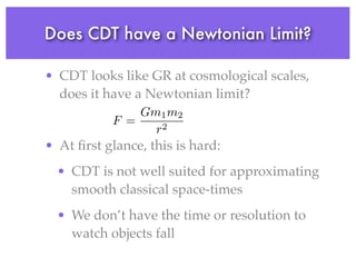 Does CDT have a Newtonian Limit?
• CDT looks like GR at cosmological scales,
does it have a Newtonian limit?
• At ﬁrst glance, this is hard:
• CDT is not well suited for approximating
smooth classical space-times
• We don’t have the time or resolution to
watch objects fall
F =
Gm1m2
r2
 