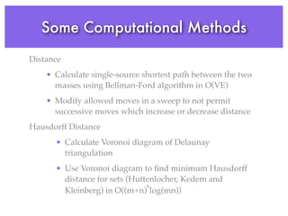 Some Computational Methods
Distance
• Calculate single-source shortest path between the two
masses using Bellman-Ford algorithm in O(VE)
• Modify allowed moves in a sweep to not permit
successive moves which increase or decrease distance
Hausdorff Distance
• Calculate Voronoi diagram of Delaunay
triangulation
• Use Voronoi diagram to ﬁnd minimum Hausdorff
distance for sets (Huttenlocher,︎︎︎︎ Kedem︎︎︎︎︎ and
Kleinberg) in O((m+n)
6
log(mn))︎︎︎
 