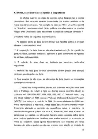 10
4.1 Dietas, exercícios físicos x lipídeos e lipoproteínas
Os efeitos putativos da dieta do exercício sobre lipoproteínas e lipídios
plasmáticos têm recebido atenção disseminada dos meios científicos e da
mídia nos últimos 35 anos. Por exemplo, no inicio de 1961, um ad hoc comitê
da “American Heart Association” (AHA) publicou um relato acerca da possível
relação entre uma dieta à base de gorduras e apoplexia e ataques cardíacos 8.
O relatório incluía as seguintes recomendações:
1. As pessoas acima do peso devem diminuir sua ingestão calórica e procurar
alcançar o peso corpóreo ideal.
2. A composição da dieta deve ser alterada através da redução da ingestão de
gorduras totais, gorduras saturadas, colesterol e peso aumentado na ingestão
de gorduras poliinsaturadas.
3. A redução do peso deve ser facilitada por exercícios moderados
reguladores.
4. Homens de risco para doença coronariana devem prestar uma atenção
particular nas alterações da dieta.
5. Para aqueles de alto risco, as alterações da dieta devem ser conduzidas
com supervisão médica.
O relato dos acompanhantes através das diretrizes AHA para uma dieta
com a finalidade de reduzir o risco de doença arterial coronária (DAC) foi
publicado em 1965,1968,1973,1978,1986,1988,1990. O “National Heart, Lung
and Blood Institute” em 1985 iniciou o “National Cholesterol Education Program
(NCEP)”, que reforçou a posição da AHA (vinculando cholesterol e DAC) em
níveis internacionais e nacionais. Juntos esses dois desenvolvimentos tiveram
firmemente plantada a semente da consciência sobre o colesterol na
mentalidade do grande público nos anos 90. Entretanto, com esse aumento na
consciência do público, os fabricantes fizeram apelos ansiosos sobre como
seus produtos poderiam ser benéficos para auxiliar a reduzir ou a controlar os
níveis do colesterol. Esses apelos frequentemente são relatados em vários
formatos de mídia e podem ou não ser precisos com relação ao controle do
 