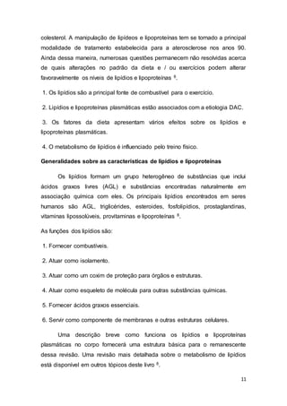 11
colesterol. A manipulação de lipídeos e lipoproteínas tem se tornado a principal
modalidade de tratamento estabelecida para a aterosclerose nos anos 90.
Ainda dessa maneira, numerosas questões permanecem não resolvidas acerca
de quais alterações no padrão da dieta e / ou exercícios podem alterar
favoravelmente os níveis de lipídios e lipoproteínas 8.
1. Os lipídios são a principal fonte de combustível para o exercício.
2. Lipídios e lipoproteínas plasmáticas estão associados com a etiologia DAC.
3. Os fatores da dieta apresentam vários efeitos sobre os lipídios e
lipoproteínas plasmáticas.
4. O metabolismo de lipídios é influenciado pelo treino físico.
Generalidades sobre as características de lipídios e lipoproteínas
Os lipídios formam um grupo heterogêneo de substâncias que inclui
ácidos graxos livres (AGL) e substâncias encontradas naturalmente em
associação química com eles. Os principais lipídios encontrados em seres
humanos são AGL, triglicérides, esteroides, fosfolipídios, prostaglandinas,
vitaminas lipossolúveis, provitaminas e lipoproteínas 8.
As funções dos lipídios são:
1. Fornecer combustíveis.
2. Atuar como isolamento.
3. Atuar como um coxim de proteção para órgãos e estruturas.
4. Atuar como esqueleto de molécula para outras substâncias químicas.
5. Fornecer ácidos graxos essenciais.
6. Servir como componente de membranas e outras estruturas celulares.
Uma descrição breve como funciona os lipídios e lipoproteínas
plasmáticas no corpo fornecerá uma estrutura básica para o remanescente
dessa revisão. Uma revisão mais detalhada sobre o metabolismo de lipídios
está disponível em outros tópicos deste livro 8.
 