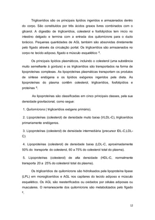 12
Triglicerídios são os principais lipídios ingeridos e armazenados dentro
do corpo. São constituídos por três ácidos graxos livres combinados com o
glicerol. A digestão de triglicerídios, colesterol e fosfolipídios tem inicio no
intestino delgado e termina com a entrada dos quilomícrons para o ducto
torácico. Pequenas quantidades de AGL também são absorvidas diretamente
pelo fígado através da circulação portal. Os triglicerídios são armazenados no
corpo no tecido adiposo, fígado e músculo esquelético 8.
Os principais lipídios plasmáticos, incluindo o colesterol (uma substância
muito semelhante à gordura) e os triglicerídios são transportados na forma de
lipoproteínas complexas. As lipoproteínas plasmáticas transportam os produtos
de síntese endógena e os lipídios exógenos ingeridos pela dieta. As
lipoproteínas do plasma contêm colesterol, triglicerídios, fosfolipídios e
proteínas 8.
As lipoproteínas são classificadas em cinco principais classes, pela sua
densidade gravitacional, como segue:
1. Quilomícrons ( triglicerídios exógeno primário).
2. Lipoproteínas (colesterol) de densidade muito baixa (VLDL-C), triglicerídios
primariamente endógenos.
3. Lipoproteínas (colesterol) de densidade intermediária (precursor IDL-C,LDL-
C)
4. Lipoproteínas (colesterol) de densidade baixa (LDL-C, aproximadamente
50% do transporte do colesterol, 60 a 75% do colesterol total do plasma).
5. Lipoproteínas (colesterol) de alta densidade (HDL-C, normalmente
transporta 20 a 25% do colesterol total do plasma).
Os triglicerídios de quilomícrons são hidrolisados pela lipoproteína lípase
(LPL) em monoglicerídios e AGL nos capilares do tecido adiposo e músculo
esquelético. Os AGL são reesterificados ou oxidados por células adiposas ou
musculares. O remanescente dos quilomícrons são metabolizados pelo fígado
8.
 