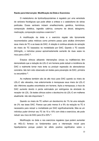 13
Razão para Intervenção: Modificação da Dieta e Exercícios
O metabolismo de lipídios/lipoproteínas é regulado por uma variedade
de variáveis fisiológicas que pode afetar a síntese e o catabolismo de várias
partículas. Essas variáveis incluem envelhecimento, genética, hormônios,
composição dietética, ingestão calórica, consumo de álcool, tabagismo,
medicação, composição corpórea e exercício 8.
A modificação da dieta e o exercício regular são tipicamente
recomendados pelos médicos como primeiro passo para adultos diminuírem
seus níveis de TC e as taxas de DAC. A relação é contínua através da variação
de níveis de TC baseados na mortalidade por DAC. Quando o TC excede
240mg/dL, o individuo possui aproximadamente aumento de duas vezes no
risco para a DAC 8.
Ensaios clínicos utilizando intervenções únicas ou multifatoriais têm
demonstrado que a redução de LDL-C em homens pode reduzir a incidência de
DAC e realmente tornar mais lenta ou produzir regressão de aterosclerose
coronária. Isto tem sido observado em testes para prevenção de DAC, primária
ou secundária 8.
As mulheres também são de alto risco para DAC quando os níveis de
LDL-C são elevados, mas anteriormente à menopausa seus níveis de LDL-C
são inferiores aqueles encontrados em homens. Após a menopausa, o risco de
DAC aumento devido á perda estimulada por estrógenos da atividade do
receptor de LDL. Os testes clínicos sobre o decréscimo do LDL-C em mulheres
atualmente não são disponíveis 8.
Quando os níveis de TC sofrem um decréscimo de 1% há uma redução
de 2% nas taxas DAC. Parece que pelo menos 8 a 9% da redução no TC é
necessária para reduzir a mortalidade por DAC significativamente. Mas se um
individuo puder diminuir seu TC de 10 a 15% com dieta e exercícios, ele pode
reduzir seu risco de DAC para 20 a 30% 8.
Modificação na dieta e nos exercícios regulares (que podem aumentar
as HDL-C) fornece os fundamentos para a intervenção inicial para
hiperlipidemia porque podem ter efeito positivo significativo sobre o
 