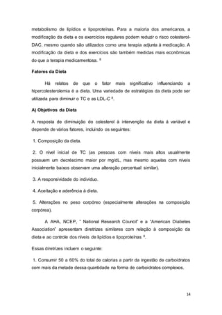 14
metabolismo de lipídios e lipoproteínas. Para a maioria dos americanos, a
modificação da dieta e os exercícios regulares podem reduzir o risco colesterol-
DAC, mesmo quando são utilizados como uma terapia adjunta à medicação. A
modificação da dieta e dos exercícios são também medidas mais econômicas
do que a terapia medicamentosa. 8
Fatores da Dieta
Há relatos de que o fator mais significativo influenciando a
hipercolesterolemia é a dieta. Uma variedade de estratégias da dieta pode ser
utilizada para diminuir o TC e as LDL-C 8.
A) Objetivos da Dieta
A resposta de diminuição do colesterol à intervenção da dieta á variável e
depende de vários fatores, incluindo os seguintes:
1. Composição da dieta.
2. O nível inicial de TC (as pessoas com níveis mais altos usualmente
possuem um decréscimo maior por mg/dL, mas mesmo aquelas com níveis
inicialmente baixos observam uma alteração percentual similar).
3. A responsividade do individuo.
4. Aceitação e aderência à dieta.
5. Alterações no peso corpóreo (especialmente alterações na composição
corpórea).
A AHA, NCEP, ” National Research Council” e a “American Diabetes
Association” apresentam diretrizes similares com relação à composição da
dieta e ao controle dos níveis de lipídios e lipoproteínas 8.
Essas diretrizes incluem o seguinte:
1. Consumir 50 a 60% do total de calorias a partir da ingestão de carboidratos
com mais da metade dessa quantidade na forma de carboidratos complexos.
 