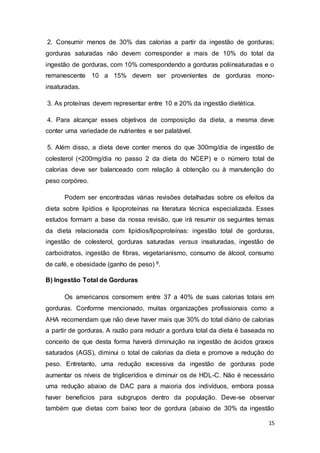 15
2. Consumir menos de 30% das calorias a partir da ingestão de gorduras;
gorduras saturadas não devem corresponder a mais de 10% do total da
ingestão de gorduras, com 10% correspondendo a gorduras poliinsaturadas e o
remanescente 10 a 15% devem ser provenientes de gorduras mono-
insaturadas.
3. As proteínas devem representar entre 10 e 20% da ingestão dietética.
4. Para alcançar esses objetivos de composição da dieta, a mesma deve
conter uma variedade de nutrientes e ser palatável.
5. Além disso, a dieta deve conter menos do que 300mg/dia de ingestão de
colesterol (<200mg/dia no passo 2 da dieta do NCEP) e o número total de
calorias deve ser balanceado com relação à obtenção ou à manutenção do
peso corpóreo.
Podem ser encontradas várias revisões detalhadas sobre os efeitos da
dieta sobre lipídios e lipoproteínas na literatura técnica especializada. Esses
estudos formam a base da nossa revisão, que irá resumir os seguintes temas
da dieta relacionada com lipídios/lipoproteínas: ingestão total de gorduras,
ingestão de colesterol, gorduras saturadas versus insaturadas, ingestão de
carboidratos, ingestão de fibras, vegetarianismo, consumo de álcool, consumo
de café, e obesidade (ganho de peso) 8.
B) Ingestão Total de Gorduras
Os americanos consomem entre 37 a 40% de suas calorias totais em
gorduras. Conforme mencionado, muitas organizações profissionais como a
AHA recomendam que não deve haver mais que 30% do total diário de calorias
a partir de gorduras. A razão para reduzir a gordura total da dieta é baseada no
conceito de que desta forma haverá diminuição na ingestão de ácidos graxos
saturados (AGS), diminui o total de calorias da dieta e promove a redução do
peso. Entretanto, uma redução excessiva da ingestão de gorduras pode
aumentar os níveis de triglicerídios e diminuir os de HDL-C. Não é necessário
uma redução abaixo de DAC para a maioria dos indivíduos, embora possa
haver benefícios para subgrupos dentro da população. Deve-se observar
também que dietas com baixo teor de gordura (abaixo de 30% da ingestão
 