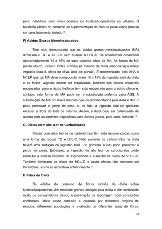 18
para indivíduos com níveis normais de lipídios/lipoproteínas no plasma. O
beneficio clinico do consumo de suplementação de óleo de peixe ainda precisa
ser completamente testado 8.
F) Ácidos Graxos Monoinsaturados
Tem sido demonstrado que os ácidos graxos monoinsaturados (MA)
diminuem o TC e as LDL sem abaixar a HDL-C. Os americanos consomem
aproximadamente 14 a 16% de suas calorias totais de MA. As fontes de MA
(ácido oleico) incluem fontes animais (a maioria da dieta americana) e fontes
vegetais (isto é, óleos de oliva, óleo de canola). É recomendado pela AHA e
NCEP que os MA deve corresponder entre 10 a 15% da ingestão total da dieta
e as fontes vegetais devem ser enfatizadas. Nenhum dos efeitos colaterais
encontrados para o ácido linoleico tem sido encontrado para o ácido oleico e,
contudo, esta forma de MA pode ser a substituição preferida para AGS. A
substituição de MA em níveis maiores que os recomendados pela AHA e NCEP
pode promover o ganho de peso, s, de fato, a ingestão total de gorduras
exceder a 30% do total de calorias. Assim, a dieta deve ser balanceada de
acordo com as diretrizes específicas para ácidos graxos, para cada nutriente 8.
G) Dietas com alto teor de Carboidratos
Dietas com altos teores de carboidratos têm sido recomendadas como
uma forma de reduzir TC e LDL-C. Pelo aumento de carboidratos na dieta
haverá uma redução na ingestão total de gorduras e isto pode promover a
perda de peso. Entretanto, a ingestão de alto teor de carboidratos pode
estimular a síntese hepática de triglicerídios e aumentar os níveis de VLDL-C.
Também diminuem os níveis de HDL-C e esses efeitos não parecem ser
transitórios, como se acreditava anteriormente 8.
H) Fibra da Dieta
Os efeitos do consumo de fibras através da dieta sobre
lipídios/lipoproteínas têm recebido grande atenção pela mídia e têm confundido
muito os consumidores devido à publicação de reportagem com conclusões
conflitantes. Muito dessa confusão é causada por diferentes projetos de
estudos, diferentes populações e avaliação de diferentes tipos de fibras.
 