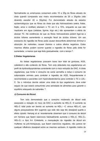 19
Normalmente os americanos consomem entre 10 e 20g de fibras através da
dieta quando comparado aos níveis recomendados de 20 a 25g/dia (não
devendo exceder 40 a 50g/dia). Foi demonstrado através de estudos
epidemiológicos que as fibras da dieta que são hidrossolúveis (aveia, frutas,
feijão, arroz e ervilhas) abaixam o TC em 5 a 15%, enquanto as que são
insolúveis em água (celulose, lignina, trigo etc.) não apresentam o efeito de
abaixar TC. Há evidências de que as fibras hidrossolúveis podem ligar-se a
ácidos biliares aumentando a excreção fecal de ácidos biliares. Um uso
excessivo de ingestão de fibras pode causar desconforto abdominal, diminuir a
absorção de nutrientes, causar diarreia e outros efeitos negativos. Estes
mesmos efeitos podem ocorrer quando a ingestão de fibras pela dieta for
aumentada, a menos que seja feito gradualmente, com o tempo 8.
I) Dietas Vegetarianas
As dietas vegetarianas possuem baixo teor total de gorduras, AGS,
colesterol e alto conteúdo de fibras. Tem sido detectado nos vegetarianos um
perfil de lipídios/lipoproteínas consistente com o risco reduzido de DAC. A dieta
vegetariana, que limita o consumo de carne vermelha e reduz o consumo de
subprodutos animais para controlar a ingestão de AGS, frequentemente é
recomendada a pacientes com hipercolesterolemia para controlar o TC e LDL-
C. Se o individuo decide adotar uma dieta do tipo vegetariano, deve estar
seguro de que estará consumindo uma variedade de alimentos para garantir o
equilíbrio adequado de nutrientes 8.
J) Consumo de Álcool
Tem sido demonstrado que o consumo moderado de álcool está
associado a redução no risco de DAC e aumento na HDL-C. O aumento na
HDL-C total pode ser devido ao aumento na HDL3 –C versus HDL2-C, que
alguns pesquisadores têm sugerido que este não seja tão desejável quanto a
efeito oposto. Hartung et al. recentemente observam que o consumo de álcool
em homens que fazem exercícios habitualmente aumenta o HDL-C, HDL-C2,
HDL-C3 e Apo A-I. Entretanto, a manipulação da ingestão de álcool em
mulheres na pré-menopausa, que fazem exercícios regulares, não parece ter
qualquer influência desejável sobre as mesmas variáveis. A ingestão média de
 