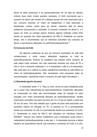 20
álcool na dieta americana é de aproximadamente 5% do total de calorias,
embora esse dado mostre grandes variações. A AHA recomenda que o
consumo do álcool não exceda 30 a 60g/dia porque tem sido observado que o
seu consumo aumenta os níveis de trigligerídios e está associado a
hipertensão, cirrose, certos tipos de câncer, síndrome fetal do álcool,
problemas psicossociais e acidentes. O consumo moderado de álcool (1 a 3
copos de vinho ou cerveja) parece fornecer alguma proteção contra DAC
devido ao aumento nos níveis plasmáticos de HDL-C. Entretanto, ao mesmo
tempo, não é recomendado que os indivíduos aumentam seu consumo de
álcool, o que favorece alterações no perfil lipídios/lipoproteínas 8.
K) Consumo de Café
Há algumas evidências de que um consumo aumentado de café está
correlacionado e pode causar alterações negativas no nível de
lipídios/lipoproteínas. Embora os resultados dos estudos sobre consumo de
café sejam muito variáveis, tem sido observado aumento nos níveis de TC e
LDL-C com o consumo moderado (1 a 4 xícaras/dia) e alto (5 a 9 xícaras/dia).
Não está claro se a cafeína ou outras substâncias presentes no café afetam os
níveis de lipídios/lipoproteínas. São necessárias mais pesquisas antes de
recomendações específicas sobre o consumo de café sejam formuladas 8.
L) Obesidade (ganho de peso)
A obesidade (entre 1º a 15kg ou mais, acima do peso desejável) pode
ser a causa mais subestimada de hipercolesterolemia. Usualmente, alterações
na composição da dieta são recomendadas antes da redução do peso
naqueles com níveis clinicamente elevados de lipídios/lipoproteínas. Adultos
americanos aumentam seu peso em torno de 10 a 15 kg em média, a partir dos
20 aos 50 anos. Tem sido relatado que o ganho de peso está associado com
aumentos médios de 25mg/dL no TC. O aumento no TC é principalmente
devido aos aumentos no LDL-C e parcialmente devido aos aumentos no VLDL-
C. Usualmente os níveis de HDL-C são reduzidos em indivíduos obesos.
GRUNDY resumiu dois efeitos metabólicos que a obesidade causa sobre o
metabolismo lipídios/lipoproteínas e eles são: 1. A obesidade promove o débito
hepático de lipoproteínas Apo-B, que aumenta a conversão de VLDL-C a LDL-
 