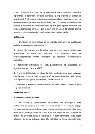 21
C; e 2. A síntese corpórea total de colesterol é aumentada pela obesidade,
expandindo o colesterol hepático disponível e isto suprime a síntese do
receptorde LDL-C. Assim a obesidade pode ser o fator nutricional numero um
responsável pelo aumento do risco de DAC nos EUA. O controle da obesidade
também é importante na redução do risco de DAC para aqueles indivíduos com
lipídios/lipoproteínas elevados que tenham um processo de doença~crônica
associado como hipertensão, hiperinsulinemia e diabetes melito 8.
M) Sumário
Os fatores da dieta podem ter um impacto significativo na modificação
de lipídios/lipoproteínas plasmáticas 10.
O cuidado de profissionais da saúde que fornecem recomendações para
modificação na dieta em indivíduos que controlam níveis de
lipídios/lipoproteínas devem considerar as seguintes recomendações
prudentes:
1. Implementar estratégias de dieta paralelamente às publicadas por
organizações como AHA e NCEP.
2. Promover flexibilidade no plano da dieta, particularmente para indivíduos
com fatores de riscos múltiplos para DAC ou outros distúrbios relacionados
com hiperlipidemia (isto é, hipertensão, diabetes melito etc.).
3. Encorajar e instruir o individuo acerca de como atingir e manter o peso
corpóreo desejável.
Exercícios físicos
A) Objetivos dos Exercícios
Os indivíduos hiperlipêmicos usualmente são encorajados pelos
profissionais da saúde a aumentar seus níveis de atividade física, se engajar
em mais exercícios ou melhorar seus níveis de condicionamento físico como
parte de um plano prudente de modificação dos fatores de risco. Embora em
termos de atividade física o exercício e o condicionamento físico sejam
utilizados de forma sinônima, eles são definidos de forma diferente pelos
 