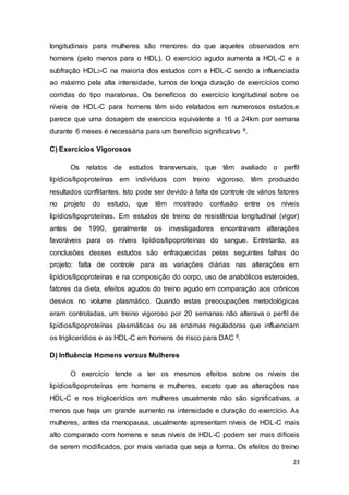23
longitudinais para mulheres são menores do que aqueles observados em
homens (pelo menos para o HDL). O exercício agudo aumenta a HDL-C e a
subfração HDL2-C na maioria dos estudos com a HDL-C sendo a influenciada
ao máximo pela alta intensidade, turnos de longa duração de exercícios como
corridas do tipo maratonas. Os benefícios do exercício longitudinal sobre os
níveis de HDL-C para homens têm sido relatados em numerosos estudos,e
parece que uma dosagem de exercício equivalente a 16 a 24km por semana
durante 6 meses é necessária para um benefício significativo 8.
C) Exercícios Vigorosos
Os relatos de estudos transversais, que têm avaliado o perfil
lipídios/lipoproteínas em indivíduos com treino vigoroso, têm produzido
resultados conflitantes. Isto pode ser devido à falta de controle de vários fatores
no projeto do estudo, que têm mostrado confusão entre os níveis
lipídios/lipoproteínas. Em estudos de treino de resistência longitudinal (vigor)
antes de 1990, geralmente os investigadores encontravam alterações
favoráveis para os níveis lipídios/lipoproteínas do sangue. Entretanto, as
conclusões desses estudos são enfraquecidas pelas seguintes falhas do
projeto: falta de controle para as variações diárias nas alterações em
lipídios/lipoproteínas e na composição do corpo, uso de anabólicos esteroides,
fatores da dieta, efeitos agudos do treino agudo em comparação aos crônicos
desvios no volume plasmático. Quando estas preocupações metodológicas
eram controladas, um treino vigoroso por 20 semanas não alterava o perfil de
lipídios/lipoproteínas plasmáticas ou as enzimas reguladoras que influenciam
os triglicerídios e as HDL-C em homens de risco para DAC 8.
D) Influência Homens versus Mulheres
O exercício tende a ter os mesmos efeitos sobre os níveis de
lipídios/lipoproteínas em homens e mulheres, exceto que as alterações nas
HDL-C e nos triglicerídios em mulheres usualmente não são significativas, a
menos que haja um grande aumento na intensidade e duração do exercício. As
mulheres, antes da menopausa, usualmente apresentam níveis de HDL-C mais
alto comparado com homens e seus níveis de HDL-C podem ser mais difíceis
de serem modificados, por mais variada que seja a forma. Os efeitos do treino
 