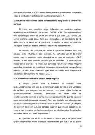 24
e do exercício sobre a HDL-C em mulheres permanece controverso porque não
existe a condução de estudos prolongados randomizados 8.
E) Influência das enzimas sobre o metabolismo de lipídios e o tamanho de
partícula
O treino em exercícios pode influenciar as seguintes enzimas
reguladoras do metabolismo de lipídios: LCAT,LPL e HL. Tem sido observado
uma concentração maior de LCAT em atletas e que tanto LCAT quanto LPL
sofrem aumento após treino. Tem sido demonstrado um decréscimo de HL
após treino e os exercícios. A quantidade necessária de exercícios para criar
alterações favoráveis nessas enzimas é atualmente desconhecida 8.
O tamanho de partículas de várias lipoproteínas também tem sido
relatado como influenciado pelo exercício. As partículas LDL-C de menor
massa são considerados mais aterogênicas do que as partículas LDL-C
maiores, e tem sido relatado também que as partículas LDL diminuem sua
massa com o exercício. Há relatos que partículas HDL-C específicas (HDL2-C)
aumentam corredores de resistência comparado com controles que não fazem
exercício e tem sido observado que este fenômeno está inversamente
relacionado com aumento no risco de DAC 8.
F) A influência do exercício versus perda de peso
A relação precisa entre a influência do exercício sobre
lipídios/lipoproteínas tem sido de difícil interpretação devido a uma variedade
de variáveis que integram com os estudos, com idade, níveis iniciais de
lipídios/lipoproteínas, extensão, intensidade do treino, nível de
condicionamento aeróbico e perda de peso (particularmente quando expresso
como percentual da gordura corpórea). Tem sido relatado que alterações nos
lipídios/lipoproteínas plasmáticas estão mais associadas com redução no peso
do que com treino em si. Estes achados sugerem que limiares específicos de
treino e exercício e/ou perda de peso devem ser obtidas antes de alterações
favoráveis nas HDL-C e nos triglicerídios 8.
As questões da influência do exercício versus perda de peso sobre
lipídios/lipoproteínas foram avaliadas recentemente por WIER et al. Esses
 