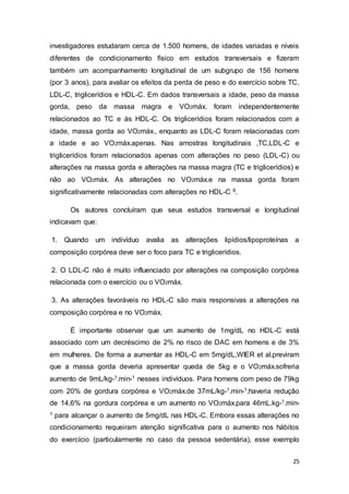 25
investigadores estudaram cerca de 1.500 homens, de idades variadas e níveis
diferentes de condicionamento físico em estudos transversais e fizeram
também um acompanhamento longitudinal de um subgrupo de 156 homens
(por 3 anos), para avaliar os efeitos da perda de peso e do exercício sobre TC,
LDL-C, triglicerídios e HDL-C. Em dados transversais a idade, peso da massa
gorda, peso da massa magra e VO2máx. foram independentemente
relacionados ao TC e às HDL-C. Os triglicerídios foram relacionados com a
idade, massa gorda ao VO2máx., enquanto as LDL-C foram relacionadas com
a idade e ao VO2máx.apenas. Nas amostras longitudinais ,TC,LDL-C e
triglicerídios foram relacionados apenas com alterações no peso (LDL-C) ou
alterações na massa gorda e alterações na massa magra (TC e triglicerídios) e
não ao VO2máx. As alterações no VO2máx.e na massa gorda foram
significativamente relacionadas com alterações no HDL-C 8.
Os autores concluíram que seus estudos transversal e longitudinal
indicavam que:
1. Quando um indivíduo avalia as alterações lipídios/lipoproteínas a
composição corpórea deve ser o foco para TC e triglicerídios.
2. O LDL-C não é muito influenciado por alterações na composição corpórea
relacionada com o exercício ou o VO2máx.
3. As alterações favoráveis no HDL-C são mais responsivas a alterações na
composição corpórea e no VO2máx.
É importante observar que um aumento de 1mg/dL no HDL-C está
associado com um decréscimo de 2% no risco de DAC em homens e de 3%
em mulheres. De forma a aumentar as HDL-C em 5mg/dL,WIER et al.previram
que a massa gorda deveria apresentar queda de 5kg e o VO2máx.sofreria
aumento de 9mL/kg-1.min-1 nesses indivíduos. Para homens com peso de 79kg
com 20% de gordura corpórea e VO2máx.de 37mL/kg-1.min-1,haveria redução
de 14,6% na gordura corpórea e um aumento no VO2máx.para 46mL.kg-1.min-
1 para alcançar o aumento de 5mg/dL nas HDL-C. Embora essas alterações no
condicionamento requeiram atenção significativa para o aumento nos hábitos
do exercício (particularmente no caso da pessoa sedentária), esse exemplo
 