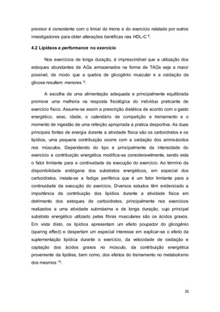 26
previsor é consistente com o limiar do treino e do exercício relatado por outros
investigadores para obter alterações benéficas nas HDL-C 8.
4.2 Lipídeos e performance no exercício
Nos exercícios de longa duração, é imprescindível que a utilização dos
estoques abundantes de AGs armazenados na forma de TAGs seja a maior
possível, de modo que a quebra de glicogênio muscular e a oxidação da
glicose resultem menores 9.
A escolha de uma alimentação adequada e principalmente equilibrada
promove uma melhoria na resposta fisiológica do indivíduo praticante de
exercício físico. Assume-se assim a prescrição dietética de acordo com o gasto
energético, sexo, idade, o calendário de competição e treinamento e o
momento de ingestão de uma refeição apropriada à pratica desportiva. As duas
principais fontes de energia durante a atividade física são os carboidratos e os
lipídios, uma pequena contribuição ocorre com a oxidação dos aminoácidos
nos músculos. Dependendo do tipo e principalmente da intensidade do
exercício a contribuição energética modifica-se consideravelmente, sendo esta
o fator limitante para a continuidade da execução do exercício. Ao término da
disponibilidade endógena dos substratos energéticos, em especial dos
carboidratos, instala-se a fadiga periférica que é um fator limitante para a
continuidade da execução do exercício. Diversos estudos têm evidenciado a
importância da contribuição dos lipídios durante a atividade física em
detrimento dos estoques de carboidratos, principalmente nos exercícios
realizados a uma atividade submáxima e de longa duração, cujo principal
substrato energético utilizado pelas fibras musculares são os ácidos graxos.
Em vista disto, os lipídios apresentam um efeito poupador do glicogênio
(sparing effect) e despertam um especial interesse em explicar-se o efeito da
suplementação lipídica durante o exercício, da velocidade de oxidação e
captação dos ácidos graxos no músculo, da contribuição energética
proveniente da lipólise, bem como, dos efeitos do treinamento no metabolismo
dos mesmos 10.
 