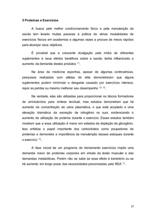 27
5 Proteínas e Exercícios
A busca pelo melhor condicionamento físico e pela manutenção da
saúde tem levado muitas pessoas à prática de várias modalidades de
exercícios físicos em academias e algumas vezes a procura de meios rápidos
para alcançar seus objetivos.
É provável que a crescente divulgação pela mídia de diferentes
suplementos e seus efeitos benéficos sobre a saúde, tenha influenciado o
aumento da demanda destes produtos 11.
Na área da medicina esportiva, apesar de algumas controvérsias,
pesquisas realizadas com atletas de elite demonstraram que alguns
suplementos podem minimizar o desgaste causado por exercícios intensos,
repor as perdas ou mesmo melhorar seu desempenho 12, 13.
Na verdade, elas são utilizadas para proporcionar os blocos formadores
de aminoácidos para síntese tecidual, mas estudos demonstram que há
aumento da concentração de ureia plasmática, o que está acoplado a uma
elevação dramática da excreção de nitrogênio no suor, evidenciando o
aumento da utilização de proteína durante o exercício. Esses estudos também
mostram que a essa utilização é maior em estados de depleção de glicogênio.
Isso enfatiza o papel importante dos carboidratos como poupadores de
proteínas e demonstra a importância da manutenção desses estoques durante
o exercício 13.
A fase inicial de um programa de treinamento exercícios impõe uma
demanda maior de proteínas corporais em virtude da lesão muscular e das
demandas metabólicas. Porém não se sabe se esse efeito é transitório ou se
há aumento em longo prazo das necessidades preconizadas pelo RDA 11.
 