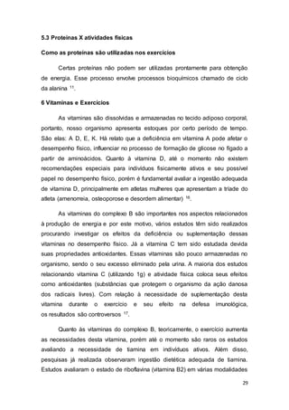 29
5.3 Proteínas X atividades físicas
Como as proteínas são utilizadas nos exercícios
Certas proteínas não podem ser utilizadas prontamente para obtenção
de energia. Esse processo envolve processos bioquímicos chamado de ciclo
da alanina 11.
6 Vitaminas e Exercícios
As vitaminas são dissolvidas e armazenadas no tecido adiposo corporal,
portanto, nosso organismo apresenta estoques por certo período de tempo.
São elas: A D, E, K. Há relato que a deficiência em vitamina A pode afetar o
desempenho físico, influenciar no processo de formação de glicose no fígado a
partir de aminoácidos. Quanto à vitamina D, até o momento não existem
recomendações especiais para indivíduos fisicamente ativos e seu possível
papel no desempenho físico, porém é fundamental avaliar a ingestão adequada
de vitamina D, principalmente em atletas mulheres que apresentam a tríade do
atleta (amenorreia, osteoporose e desordem alimentar) 16.
As vitaminas do complexo B são importantes nos aspectos relacionados
à produção de energia e por este motivo, vários estudos têm sido realizados
procurando investigar os efeitos da deficiência ou suplementação dessas
vitaminas no desempenho físico. Já a vitamina C tem sido estudada devida
suas propriedades antioxidantes. Essas vitaminas são pouco armazenadas no
organismo, sendo o seu excesso eliminado pela urina. A maioria dos estudos
relacionando vitamina C (utilizando 1g) e atividade física coloca seus efeitos
como antioxidantes (substâncias que protegem o organismo da ação danosa
dos radicais livres). Com relação à necessidade de suplementação desta
vitamina durante o exercício e seu efeito na defesa imunológica,
os resultados são controversos 17.
Quanto às vitaminas do complexo B, teoricamente, o exercício aumenta
as necessidades desta vitamina, porém até o momento são raros os estudos
avaliando a necessidade de tiamina em indivíduos ativos. Além disso,
pesquisas já realizada observaram ingestão dietética adequada de tiamina.
Estudos avaliaram o estado de riboflavina (vitamina B2) em várias modalidades
 