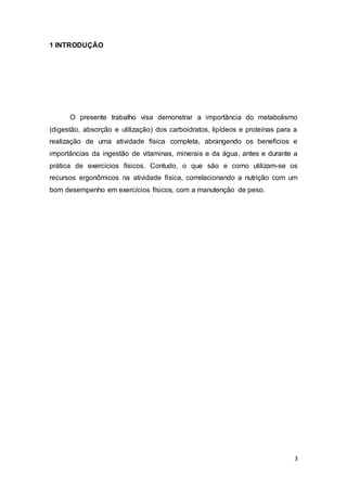 3
1 INTRODUÇÃO
O presente trabalho visa demonstrar a importância do metabolismo
(digestão, absorção e utilização) dos carboidratos, lipídeos e proteínas para a
realização de uma atividade física completa, abrangendo os benefícios e
importâncias da ingestão de vitaminas, minerais e da água, antes e durante a
prática de exercícios físicos. Contudo, o que são e como utilizam-se os
recursos ergonômicos na atividade física, correlacionando a nutrição com um
bom desempenho em exercícios físicos, com a manutenção de peso.
 