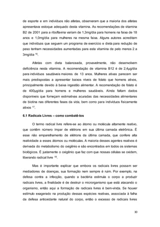 30
de esporte e em indivíduos não atletas, observaram que a maioria dos atletas
apresentava estoque adequado desta vitamina. As recomendações de vitamina
B2 de 2001 para a riboflavina variam de 1,3mg/dia para homens na faixa de 18
anos e 1,0mg/dia para mulheres na mesma faixa. Alguns autores acreditam
que indivíduos que seguem um programa de exercício e dieta para redução de
peso tenham necessidades aumentadas para esta vitamina de pelo menos 2 a
3mg/dia 16.
Atletas com dieta balanceada, provavelmente, não desenvolvem
deficiência nesta vitamina. A recomendação de vitamina B12 é de 2,4μg/dia
para indivíduos saudáveis maiores de 13 anos. Mulheres ativas parecem ser
mais predispostas a apresentar baixos níveis de folato que homens ativos,
principalmente devido à baixa ingestão alimentar. A recomendação de folato é
de 400μg/dia para homens e mulheres saudáveis. Ainda faltam dados
disponíveis que forneçam estimativas acuradas das necessidades alimentares
de biotina nas diferentes fases da vida, bem como para indivíduos fisicamente
ativos 17.
6.1 Radicais Livres – como combatê-los
O termo radical livre refere-se ao átomo ou molécula altamente reativo,
que contêm número ímpar de elétrons em sua última camada eletrônica. É
esse não emparelhamento de elétrons da última camada, que confere alta
reatividade a esses átomos ou moléculas. A maioria desses agentes reativos é
derivada do metabolismo do oxigênio e são encontrados em todos os sistemas
biológicos. É justamente o oxigênio que faz com que nossas células se oxidem,
liberando radical livre 18.
Mas é importante explicar que embora os radicais livres possam ser
mediadores de doenças, sua formação nem sempre é ruim. Por exemplo, na
defesa contra a infecção, quando a bactéria estimula o corpo a produzir
radicais livres, a finalidade é de destruir o microrganismo que está atacando o
organismo, então aqui a formação de radicais livres é bem-vinda. Se houver
estímulo exagerado na produção dessas espécies reativas, associada à falha
da defesa antioxidante natural do corpo, então o excesso de radicais livres
 