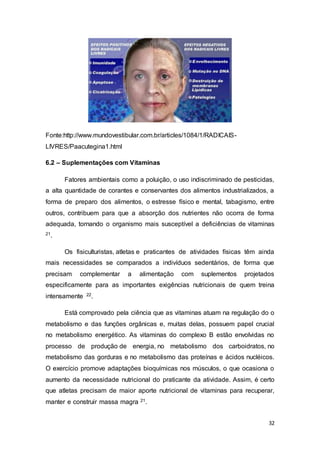 32
Fonte:http://www.mundovestibular.com.br/articles/1084/1/RADICAIS-
LIVRES/Paacutegina1.html
6.2 – Suplementações com Vitaminas
Fatores ambientais como a poluição, o uso indiscriminado de pesticidas,
a alta quantidade de corantes e conservantes dos alimentos industrializados, a
forma de preparo dos alimentos, o estresse físico e mental, tabagismo, entre
outros, contribuem para que a absorção dos nutrientes não ocorra de forma
adequada, tornando o organismo mais susceptível a deficiências de vitaminas
21.
Os fisiculturistas, atletas e praticantes de atividades físicas têm ainda
mais necessidades se comparados a indivíduos sedentários, de forma que
precisam complementar a alimentação com suplementos projetados
especificamente para as importantes exigências nutricionais de quem treina
intensamente 22.
Está comprovado pela ciência que as vitaminas atuam na regulação do o
metabolismo e das funções orgânicas e, muitas delas, possuem papel crucial
no metabolismo energético. As vitaminas do complexo B estão envolvidas no
processo de produção de energia, no metabolismo dos carboidratos, no
metabolismo das gorduras e no metabolismo das proteínas e ácidos nucléicos.
O exercício promove adaptações bioquímicas nos músculos, o que ocasiona o
aumento da necessidade nutricional do praticante da atividade. Assim, é certo
que atletas precisam de maior aporte nutricional de vitaminas para recuperar,
manter e construir massa magra 21.
 