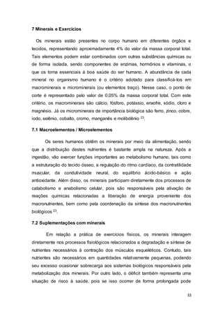 33
7 Minerais e Exercícios
Os minerais estão presentes no corpo humano em diferentes órgãos e
tecidos, representando aproximadamente 4% do valor da massa corporal total.
Tais elementos podem estar combinados com outras substâncias químicas ou
de forma isolada, sendo componentes de enzimas, hormônios e vitaminas, o
que os torna essenciais à boa saúde do ser humano. A abundância de cada
mineral no organismo humano é o critério adotado para classificá-los em
macrominerais e microminerais (ou elementos traço). Nesse caso, o ponto de
corte é representado pelo valor de 0,05% da massa corporal total. Com este
critério, os macrominerais são cálcio, fósforo, potássio, enxofre, sódio, cloro e
magnésio. Já os microminerais de importância biológica são ferro, zinco, cobre,
iodo, selênio, cobalto, cromo, manganês e molibdênio 23.
7.1 Macroelementos / Microelementos
Os seres humanos obtêm os minerais por meio da alimentação, sendo
que a distribuição destes nutrientes é bastante ampla na natureza. Após a
ingestão, vão exercer funções importantes ao metabolismo humano, tais como
a estruturação do tecido ósseo, a regulação do ritmo cardíaco, da contratilidade
muscular, da condutividade neural, do equilíbrio ácido-básico e ação
antioxidante. Além disso, os minerais participam diretamente dos processos de
catabolismo e anabolismo celular, pois são responsáveis pela ativação de
reações químicas relacionadas a liberação de energia proveniente dos
macronutrientes, bem como pela coordenação da síntese dos macronutrientes
biológicos 23.
7.2 Suplementações com minerais
Em relação a prática de exercícios físicos, os minerais interagem
diretamente nos processos fisiológicos relacionados a degradação e síntese de
nutrientes necessários à contração dos músculos esqueléticos. Contudo, tais
nutrientes são necessários em quantidades relativamente pequenas, podendo
seu excesso ocasionar sobrecarga aos sistemas biológicos responsáveis pela
metabolização dos minerais. Por outro lado, o déficit também representa uma
situação de risco à saúde, pois se isso ocorrer de forma prolongada pode
 