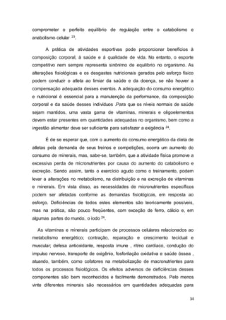 34
comprometer o perfeito equilíbrio de regulação entre o catabolismo e
anabolismo celular 23.
A prática de atividades esportivas pode proporcionar benefícios à
composição corporal, à saúde e à qualidade de vida. No entanto, o esporte
competitivo nem sempre representa sinônimo de equilíbrio no organismo. As
alterações fisiológicas e os desgastes nutricionais gerados pelo esforço físico
podem conduzir o atleta ao limiar da saúde e da doença, se não houver a
compensação adequada desses eventos. A adequação do consumo energético
e nutricional é essencial para a manutenção da performance, da composição
corporal e da saúde desses indivíduos .Para que os níveis normais de saúde
sejam mantidos, uma vasta gama de vitaminas, minerais e oligoelementos
devem estar presentes em quantidades adequadas no organismo, bem como a
ingestão alimentar deve ser suficiente para satisfazer a exigência 24.
É de se esperar que, com o aumento do consumo energético da dieta de
atletas pela demanda de seus treinos e competições, ocorra um aumento do
consumo de minerais, mas, sabe-se, também, que a atividade física promove a
excessiva perda de micronutrientes por causa do aumento do catabolismo e
excreção. Sendo assim, tanto o exercício agudo como o treinamento, podem
levar a alterações no metabolismo, na distribuição e na excreção de vitaminas
e minerais. Em vista disso, as necessidades de micronutrientes específicos
podem ser afetadas conforme as demandas fisiológicas, em resposta ao
esforço. Deficiências de todos estes elementos são teoricamente possíveis,
mas na prática, são pouco freqüentes, com exceção de ferro, cálcio e, em
algumas partes do mundo, o iodo 24.
As vitaminas e minerais participam de processos celulares relacionados ao
metabolismo energético; contração, reparação e crescimento tecidual e
muscular; defesa antioxidante, resposta imune , ritmo cardíaco, condução do
impulso nervoso, transporte de oxigênio, fosforilação oxidativa e saúde óssea ,
atuando, também, como cofatores na metabolização de macronutrientes para
todos os processos fisiológicos. Os efeitos adversos de deficiências desses
componentes são bem reconhecidos e facilmente demonstrados. Pelo menos
vinte diferentes minerais são necessários em quantidades adequadas para
 