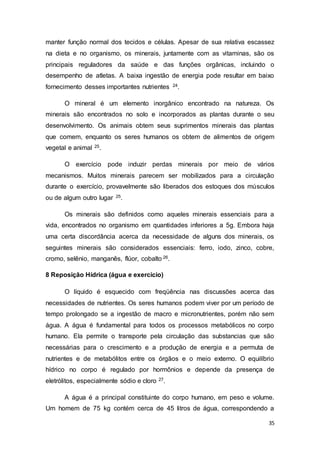 35
manter função normal dos tecidos e células. Apesar de sua relativa escassez
na dieta e no organismo, os minerais, juntamente com as vitaminas, são os
principais reguladores da saúde e das funções orgânicas, incluindo o
desempenho de atletas. A baixa ingestão de energia pode resultar em baixo
fornecimento desses importantes nutrientes 24.
O mineral é um elemento inorgânico encontrado na natureza. Os
minerais são encontrados no solo e incorporados as plantas durante o seu
desenvolvimento. Os animais obtem seus suprimentos minerais das plantas
que comem, enquanto os seres humanos os obtem de alimentos de origem
vegetal e animal 25.
O exercício pode induzir perdas minerais por meio de vários
mecanismos. Muitos minerais parecem ser mobilizados para a circulação
durante o exercício, provavelmente são liberados dos estoques dos músculos
ou de algum outro lugar 25.
Os minerais são definidos como aqueles minerais essenciais para a
vida, encontrados no organismo em quantidades inferiores a 5g. Embora haja
uma certa discordância acerca da necessidade de alguns dos minerais, os
seguintes minerais são considerados essenciais: ferro, iodo, zinco, cobre,
cromo, selênio, manganês, flúor, cobalto 26.
8 Reposição Hídrica (água e exercício)
O líquido é esquecido com freqüência nas discussões acerca das
necessidades de nutrientes. Os seres humanos podem viver por um período de
tempo prolongado se a ingestão de macro e micronutrientes, porém não sem
água. A água é fundamental para todos os processos metabólicos no corpo
humano. Ela permite o transporte pela circulação das substancias que são
necessárias para o crescimento e a produção de energia e a permuta de
nutrientes e de metabólitos entre os órgãos e o meio externo. O equilíbrio
hídrico no corpo é regulado por hormônios e depende da presença de
eletrólitos, especialmente sódio e cloro 27.
A água é a principal constituinte do corpo humano, em peso e volume.
Um homem de 75 kg contém cerca de 45 litros de água, correspondendo a
 