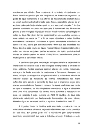38
membranas por difusão. Esse movimento é controlado principalmente por
forcas osmóticas geradas por íons inorgânicos em solução no organismo. A
perda de água normalmente é feita através do funcionamento renal (produção
de urina), gastrointestinal (eliminação pelas fezes), respiratório (através do ar
expirado pelos pulmões) e ainda a partir do suor evaporado da pele. O rim é o
principal controlador da perda de água pois é repsonsável pela filtração do
plasma e tem condições de produzir urina de maior ou menor concentração de
soluto ou água. No inteior do trato gastrointestinal, sob condições normais, a
água contida em cerca de 7 a 9L de sucos digestivos e outros líquidos
extracelulares secretados diariamente, é quase inteiramente reabsorvida no
colón e no íleo, exceto por aproximadamente 100ml que são excretadas nas
fezes. Devido a esse volume de liquido reabsorvido ser de aproximadamente o
dobro do plasma sanguíneo, perdas excessivas de liquido gastrointestinal
através de diarréia podem ter serias conseqüências, particularmente para os
muitos jovens e para muitos idosos.
A perda de água pela transpiração varia gradualmente e dependerá da
intensidade do exercício físico e das condições de temperatura e umidade do
meio ambiente. Perdas anormais ocorrem através de vomito, hemorragia,
drenagem de fistula, exsudato de queimadura e f’erimentos, drenagem por
sonda cirúrgica ou nasogástrica e ingestão diurética e podem levar a morte do
indivíduo quando os mecanismo de controle homeostáticos não forem
suficientes para garantir a demanda de água que o organismo requer para
manter seu metabolismo. Quando o consumo de água é insuficiente ou a perda
de água é excessiva, os rins compensam conservando a água e excretando
uma urina mais concentrada. Os túbulos renais aumentam a reabsorção de
água em resposta à ação hormonal do ADH. O equilíbrio de água esta
diretamente relacionado ao funcionamento homeostático do meio interno.
Quando a água em excesso é perdida, o equilíbrio dos eletrólitos muda 29.
A ingestão diária de líquidos está associada normalmente com o
consumo de alimentos (alimentos salgados/ condimentados) e com a presença
de boa seca. Em grande parte isso é responsável pelo comportamento
aprendido (condicionado) que induz o indivíduo a beber. Entretanto, a sede
 