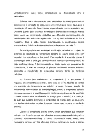 39
verdadeiramente surge como conseqüência da desidratação intra e
extracelular.
Sabe-se que a desidratação tanto extracelular (tecidual) quanto celular
desencadeia a sensação de sede, que é um estímulo para ingerir água, para a
reidratação. O exercício físico intenso, especialmente quando executado em
um clima quente, pode acarretar modificações dramáticas no conteúdo hídrico
assim como na concentração eletrolítica nos diferentes compartimentos. As
modificações nos hormônios reguladores dos líquidos estimularão os rins a
reabsorver água e sódio nessas circunstancias. A desidratação severa
acarretará uma deterioração do metabolismo e da permuta de calor 27.
Termorregulação é um termo que, em biologia, se refere ao conjunto de
sistemas de regulação da temperatura corporal de alguns seres vivos (em
especial, dos mamíferos e das aves). Esta regulação é exercida graças à
coordenação entre a produção (termogénese) e libertação (termodispersão) do
calor orgânico interno. A termorregulação é, deste modo, um mecanismo de
homeostasia, já que na presença de grandes oscilações térmicas externas,
possibilita a manutenção da temperatura corporal dentro de fronteiras
definidas.
No homem (ser endotérmico e homeotérmico), a temperatura é
regulada, em circunstâncias normais, para cerca de 37°C. Quando se verifica
um aumento de temperatura no exterior, o corpo humano, através de
mecanismos homeostáticos de termorregulação, diminui a temperatura corporal
por processos como a vasodilatação (os capilares aproximam-se da superfície
cutânea, havendo uma transferência de energia para o exterior) e a produção
de suor, que evapora, diminuindo a temperatura ao nível da pele. Dá-se, assim,
um feedback/retroação negativa (resposta interna que contraria a oscilação
externa).
Quando a temperatura externa diminui (fator perturbador que induz um
estímulo que é conduzido por vias aferentes ao centro coordenador/integrador -
complexo hipotálamo-hipófise), o centro coordenador envia, então, uma
mensagem nervosa por vias eferentes (nervos motores) de modo a ocorrer
 