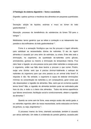 4
2 Fisiologia do sistema digestório – fome e saciedade.
Digestão: quebra química e mecânica dos alimentos em pequenas quantidades
1.
Secreção: adição de líquidos, enzimas e muco ao lúmen do trato
gastrointestinal 1 .
Absorção: processo de transferência de substancias do lúmen TGI para o
sangue 1.
Motilidades: termo genérico que se refere a contração e ao relaxamento das
paredes e dos esfíncteres do trato gastrointestinal 2.
Fome é a sensação fisiológica que nos faz procurar e ingerir alimento
para satisfazer as necessidades diárias de nutrientes. O ato de ingerir
alimentos é causado por uma série de estímulos, ou sinais. Entre eles está a
diminuição, no organismo, da quantidade de nutrientes como glicose,
aminoácidos, gordura ou mesmo a diminuição da temperatura interna. Fica
claro fazer a ligação: se uma pessoa come para obter nutrientes e energia para
o organismo, então sua falta deve levá-la a procurar o que comer. Porém,
surge uma dúvida: será que é preciso diminuir totalmente o estoque de
nutrientes do organismo para que uma pessoa ou um animal sinta fome? A
resposta é não. Na verdade, o organismo é capaz de detectar diminuições
mínimas na concentração de nutrientes e, em consequência, gerar sinais que
vão desencadear a ingestão de alimentos. Mas, será que só comemos quando
temos fome? Não, a ingestão de alimentos também pode ser estimulada pela
hora do dia, a visão e o cheiro dos alimentos. Todos nós temos experiência
que fatores emocionais, facilitação social e condicionamento, afetam a ingestão
de alimentos 3.
Quando se come sem ter fome, essa energia acaba não sendo gasta, e
os nutrientes ingeridos além da nossa necessidade, serão estocados em forma
de gordura, ou seja, engordamos 2.
O processo inverso da fome, chamado saciedade, também é causado
por vários estímulos. Um deles é a distensão da parede gástrica, causada pelo
 