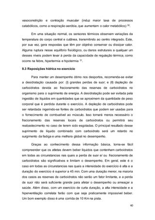 40
vasoconstrição e contração muscular (induz maior taxa de processos
catabólicos, como a respiração aeróbia, que aumentam o calor metabólico) 30.
Em uma situação normal, os sensores térmicos observam variações da
temperatura do corpo central e cutânea, transmitindo ao centro integrado. Este,
por sua vez, gera respostas que têm por objetivo conservar ou dissipar calor.
Alguma ruptura nesse equilíbrio fisiológico, ou danos estruturais a qualquer um
desses níveis podem levar à perda da capacidade de regulação térmica, como
ocorre na febre, hipertermia e hipotermia 31.
8.3 Reposições hídrica no exercício
Para manter um desempenho ótimo nos desportos, recomenda-se evitar
a desidratação causada por: (I) grandes perdas de suor; e (II) depleção de
carboidratos devida ao fracionamento das reservas de carboidratos no
organismo para o suprimento de energia. A desidratação pode ser evitada pela
ingestão de líquidos em quantidades que se aproximem da quantidade de peso
corporal que é perdida durante o exercício. A depleção de carboidratos pode
ser retardada ingerindo-se fontes de carboidratos que podem ser usadas para
o fornecimento de combustível ao músculo. Isso tornará menos necessário o
fracionamento das reservas locais de carboidratos ou permitirá seu
reabastecimento no caso de terem sido esgotadas. O principal resultado desse
suprimento de líquido combinado com carboidrato será um retardo no
surgimento da fadiga e uma melhora global no desempenho.
Graças ao conhecimento dessa informação básica, torna-se fácil
compreender que os atletas devem beber líquidos que contenham carboidratos
em todas as circunstancias nas quais a perda de suor e/ ou fracionamento de
carboidratos são significativos e limitam o desempenho. Em geral, este é o
caso em todas as circunstancias nas quais a intensidade do exercício é alta e a
duração do exercício é superior a 45 min. Com uma duração menor, na maioria
dos casos as reservas de carboidratos não serão um fator limitante, e a perda
de suor não será suficiente grande para afetar o desempenho ou ameaçar a
saúde. Além disso, com um exercício de curta duração, a alta intensidade e a
hiperventilação correlata farão com que seja praticamente impossível beber.
Um bom exemplo disso é uma corrida de 10 Km na pista.
 