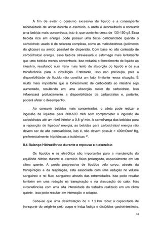 41
A fim de evitar o consumo excessivo de líquido e a conseqüente
necessidade de urinar durante o exercício, o atleta é aconselhado a consumir
uma bebida mais concentrada, isto é, que contenha cerca de 130-150 g/l. Essa
bebida rica em energia pode possuir uma baixa osmolaridade quando o
carboidrato usado é de natureza complexa, como as maltodextrinas (polímeros
da glicose) ou amido passível de dispersão. Com base no alto conteúdo de
carboidratos/ energia, essa bebida atravessará o estomago mais lentamente
que uma bebida menos concentrada. Isso reduzirá o fornecimento de líquido ao
intestino, resultando num ritmo mais lento de absorção do líquido e de sua
transferência para a circulação. Entretanto, isso não preocupa, pois a
disponibilidade de líquido não constitui um fator limitante nessa situação. É
muito mais importante que o fornecimento de carboidrato ao intestino seja
aumentado, resultando em uma absorção maior de carboidrato. Isso
influenciará profundamente a disponibilidade de carboidratos e, portanto,
poderá afetar o desempenho.
Ao consumir bebidas mais concentradas, o atleta pode reduzir a
ingestão de líquidos para 300-500 ml/h sem comprometer a ingestão de
carboidratos até um nível inferior a 0,8 g/ min. Á semelhança das bebidas para
a reposição de líquidos/ energia, as bebidas para carboidratos/ energia não
devem ser de alta osmolaridade, isto é, não devem possuir > 400mOsm/ Kg,
preferencialmente hipotônicas a isotônicas 27.
8.4 Balanço Hidroelétrico durante o repouso e o exercício
Os líquidos e os eletrólitos são importantes para a manutenção do
equilíbrio hídrico durante o exercício físico prolongado, especialmente em um
clima quente. A perda progressiva de líquidos pelo corpo, através da
transpiração e da respiração, está associada com uma redução no volume
sanguíneo e no fluxo sanguíneo através das extremidades. Isso pode resultar
também em uma redução na transpiração e na dissipação do calor. Nas
circunstâncias com uma alta intensidade do trabalho realizado em um clima
quente, isso pode resultar em internação e colapso.
Sabe-se que uma desidratação de > 1,5.litro reduz a capacidade de
transporte do oxigênio pelo corpo e induz fadiga e distúrbios gastrointestinais.
 