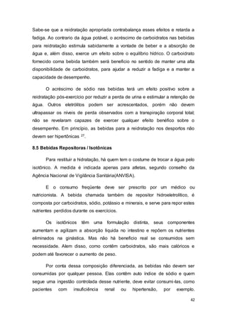 42
Sabe-se que a reidratação apropriada contrabalança esses efeitos e retarda a
fadiga. Ao contrario da água potável, o acréscimo de carboidratos nas bebidas
para reidratação estimula sabidamente a vontade de beber e a absorção de
água e, além disso, exerce um efeito sobre o equilíbrio hídrico. O carboidrato
fornecido coma bebida também será beneficio no sentido de manter uma alta
disponibilidade de carboidratos, para ajudar a reduzir a fadiga e a manter a
capacidade de desempenho.
O acréscimo de sódio nas bebidas terá um efeito positivo sobre a
reidratação pós-exercício por reduzir a perda de urina e estimular a retenção de
água. Outros eletrólitos podem ser acrescentados, porém não devem
ultrapassar os níveis de perda observados com a transpiração corporal total;
não se revelaram capazes de exercer qualquer efeito benéfico sobre o
desempenho. Em princípio, as bebidas para a reidratação nos desportos não
devem ser hipertônicas 27.
8.5 Bebidas Repositoras / Isotônicas
Para restituir a hidratação, há quem tem o costume de trocar a água pelo
isotônico. A medida é indicada apenas para atletas, segundo conselho da
Agência Nacional de Vigilância Sanitária(ANVISA).
E o consumo freqüente deve ser prescrito por um médico ou
nutricionista. A bebida chamada também de repositor hidroeletrolítico, é
composta por carboidratos, sódio, potássio e minerais, e serve para repor estes
nutrientes perdidos durante os exercícios.
Os isotônicos têm uma formulação distinta, seus componentes
aumentam e agilizam a absorção liquida no intestino e repõem os nutrientes
eliminados na ginástica. Mas não há beneficio real se consumidos sem
necessidade. Alem disso, como contêm carboidratos, são mais calóricos e
podem até favorecer o aumento de peso.
Por conta dessa composição diferenciada, as bebidas não devem ser
consumidas por qualquer pessoa. Elas contêm auto índice de sódio e quem
segue uma ingestão controlada desse nutriente, deve evitar consumi-las, como
pacientes com insuficiência renal ou hipertensão, por exemplo.
 
