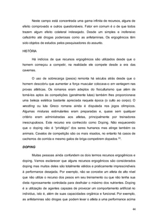 44
Neste campo está concentrada uma gama infinita de recursos, alguns de
efeito comprovado e outros questionáveis. Fator em comum é o de que todos
trazem algum efeito colateral indesejado. Desde um simples e inofensivo
cafezinho até drogas poderosas como as anfetaminas. Os ergogênicos têm
sido objetos de estudos pelos pesquisadores do assunto.
HISTÓRIA
Há indícios de que recursos ergogênicos são utilizados desde que o
homem começou a competir, na realidade ele compete desde a era das
cavernas.
O uso de sobrecarga (pesos) remonta há séculos atrás desde que o
homem descobriu que aumentar a força muscular colocava-o em vantagem nas
provas atléticas. Os romanos eram adeptos do fisiculturismo que além de
torná-los aptos às competições (geralmente lutas) também lhes proporcionava
uma beleza estética bastante apreciada naquela época (o culto ao corpo). O
wrestling ou luta Greco romana ainda é disputada nos jogos olímpicos.
Algumas misturas estimulantes eram preparadas e, quase sem qualquer
critério eram administradas aos atletas, principalmente por treinadores
inescrupulosos. Este recurso era conhecido como Doping. Não esquecendo
que o doping não é “privilégio” dos seres humanos mas atinge também os
animais. Cavalos de competição são os mais visados, no entanto há casos de
cachorros de corrida e mesmo galos de briga competirem dopados 33.
DOPING
Muitas pessoas ainda confundem os dois termos recursos ergogênicos e
doping. Vamos esclarecer que alguns recursos ergogênicos são considerados
doping mas muitos deles são totalmente válidos e praticamente imprescindíveis
à performance desejada. Por exemplo, não se concebe um atleta de alto nível
que não utilize o recurso dos pesos em seu treinamento ou que não tenha sua
dieta rigorosamente controlada para desfrutar o máximo dos nutrientes. Doping
é a utilização de agentes capazes de provocar um comportamento artificial no
individuo, isto é, além de suas capacidades orgânica e funcional. Por exemplo,
as anfetaminas são drogas que podem levar o atleta a uma performance acima
 