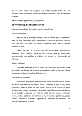 45
do seu limite natural. Os indígenas dos Andes mascam folhas de coca
enquanto estão trabalhando com duas finalidades: reprimir a fome e manterem-
se ativos.
9.1 Recursos Ergogênicos – performance
OS VÁRIOS RECURSOS ERGOGÊNICOS
Vamos nomear alguns dos muitos recursos ergogênicos.
Calçados esportivos
Hoje em dia a tecnologia avançou com tal ímpeto que a concorrência
entre os seus fabricantes leva a lançamentos quase que diários de recursos
cada vez mais avançados. Há calçado especifico para cada modalidade
esportiva e, para
Atletas de elite, as fábricas produzem equipamento personalizado.
Sapatilhas, tênis, chuteiras, botas, etc não importa, cada um deles busca
aprimoramento que viabilize o máximo em termos de desempenho do
individuo.
Roupas esportivas
Agasalhos e calções térmicos, maiôs com “escamas” que imitam a pele
do tubarão, camisetas que liberam rapidamente o calor e suor dos atletas,
tecidos que facilitam a aero/hidrodinâmica, etc.
Equipamentos esportivos
Poderíamos preencher várias folhas de papel somente com as opções
de novos equipamentos esportivos. Tacos, bicicletas e seus componentes,
capacetes, bolas de todos os tipos para todos os tipos de esporte, pisos
sintéticos para corrida ou esportes como tênis, futebol, basquetebol, etc, barcos
de competição construídos com materiais cada vez mais leves e resistentes,
esquis, óculos, joelheiras, tornozeleiras e munhequeiras ergonômicas, pesos,
halteres, esteiras e bicicletas ergométricas, máquinas da academia que
parecem verdadeiros monstros.
 