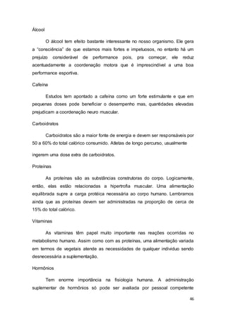 46
Álcool
O álcool tem efeito bastante interessante no nosso organismo. Ele gera
a “consciência” de que estamos mais fortes e impetuosos, no entanto há um
prejuízo considerável de performance pois, pra começar, ele reduz
acentuadamente a coordenação motora que é imprescindível a uma boa
performance esportiva.
Cafeína
Estudos tem apontado a cafeína como um forte estimulante e que em
pequenas doses pode beneficiar o desempenho mas, quantidades elevadas
prejudicam a coordenação neuro muscular.
Carboidratos
Carboidratos são a maior fonte de energia e devem ser responsáveis por
50 a 60% do total calórico consumido. Atletas de longo percurso, usualmente
ingerem uma dose extra de carboidratos.
Proteínas
As proteínas são as substâncias construtoras do corpo. Logicamente,
então, elas estão relacionadas a hipertrofia muscular. Uma alimentação
equilibrada supre a carga protéica necessária ao corpo humano. Lembramos
ainda que as proteínas devem ser administradas na proporção de cerca de
15% do total calórico.
Vitaminas
As vitaminas têm papel muito importante nas reações ocorridas no
metabolismo humano. Assim como com as proteínas, uma alimentação variada
em termos de vegetais atende as necessidades de qualquer individuo sendo
desnecessária a suplementação.
Hormônios
Tem enorme importância na fisiologia humana. A administração
suplementar de hormônios só pode ser avaliada por pessoal competente
 