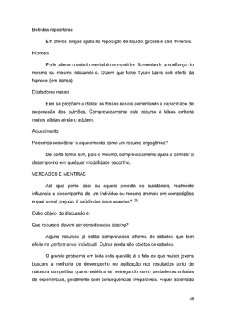 48
Bebidas repositoras
Em provas longas ajuda na reposição de liquido, glicose e sais minerais.
Hipnose
Pode alterar o estado mental do competidor. Aumentando a confiança do
mesmo ou mesmo relaxando-o. Dizem que Mike Tyson lutava sob efeito da
hipnose (em transe).
Dilatadores nasais
Eles se propõem a dilatar as fossas nasais aumentando a capacidade de
oxigenação dos pulmões. Comprovadamente este recurso é falsos embora
muitos atletas ainda o adotem.
Aquecimento
Podemos considerar o aquecimento como um recurso ergogênico?
De certa forma sim, pois o mesmo, comprovadamente ajuda a otimizar o
desempenho em qualquer modalidade esportiva.
VERDADES E MENTIRAS
Até que ponto este ou aquele produto ou substância, realmente
influencia o desempenho de um indivíduo ou mesmo animais em competições
e qual o real prejuízo à saúde dos seus usuários? 35.
Outro objeto de discussão é:
Que recursos devem ser considerados doping?
Alguns recursos já estão comprovados através de estudos que tem
efeito na performance individual. Outros ainda são objetos de estudos.
O grande problema em toda esta questão é o fato de que muitos jovens
buscam a melhoria de desempenho ou agilização nos resultados tanto de
natureza competitiva quanto estética se, entregando como verdadeiras cobaias
de experiências, geralmente com consequências irreparáveis. Fiquei abismado
 