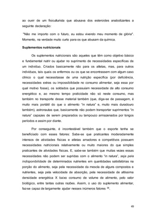 49
ao ouvir de um fisiculturista que abusava dos esteroides anabolizantes a
seguinte declaração:
"Não me importo com o futuro, eu estou vivendo meu momento de glória".
Momento, na verdade muito curto para os que abusam da química.
Suplementos nutricionais
Os suplementos nutricionais são aqueles que têm como objetivo básico
e fundamental nutrir ou ajudar no suprimento de necessidades específicas de
um indivíduo. Criados basicamente não para os atletas, mas, para outros
indivíduos, tais quais os enfermos ou os que se encontrassem com algum caso
clínico o qual necessitasse de uma nutrição específica (por deficiência,
necessidades extras ou impossibilidade no consumo alimentar, seja essa por
qual motivo fosse), os soldados que possuíam necessidade de alto consumo
energético e, ao mesmo tempo praticidade não só neste consumo, mas
também no transporte desse material também (que, diga-se de passagem, é
muito mais portátil do que o alimento “in natura” e, muito mais duradouro
também), astronautas que, basicamente não podem transportar suprimentos “in
natura” capazes de serem preparados ou tampouco armazenados por longos
períodos e assim por diante.
Por conseguinte, é incontestável também que o esporte tenha se
beneficiado com esses fatores: Sabe-se que praticantes moderadamente
intensos de atividades físicas e atletas amadores e competitivos possuem
necessidades nutricionais relativamente ou muito maiores do que simples
praticantes de atividades físicas. E, sabe-se também que muitas vezes essas
necessidades não podem ser supridas com o alimento “in natura”, seja pela
indisponibilidade de determinados nutrientes em quantidades satisfatórias na
porção do alimento, seja pela necessidade da mescla de alguns compostos e
nutrientes, seja pela velocidade de absorção, pela necessidade de altíssima
densidade energética X baixo consumo de volume de alimento, pelo valor
biológico, entre tantas outras razões. Assim, o uso do suplemento alimentar,
faz-se capaz de largamente ajudar nesses inúmeros fatores 36.
 