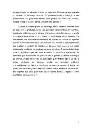 5
armazenamento do alimento ingerido no estômago. O tempo de permanência
do alimento no estômago depende principalmente da sua composição e não
simplesmente da quantidade. Quanto mais gordura for contida no alimento,
maior o tempo necessário para o esvaziamento gástrico 3.
Quando o alimento passa do estômago para o intestino, um outro sinal
de saciedade é produzido, dessa vez, químico: o intestino libera um hormônio,
substância endócrina para o sangue, chamado decolecistocinina, em resposta
à presença de proteínas e de gorduras no alimento que chega intestino. Os
mecanismos que acabamos de descrever se aplicam ao controle da ingestão
durante ou imediatamente após uma refeição. Mas existem outros mecanismos
que explicam o controle da ingestão por períodos mais longos e que estão
diretamente envolvidos na regulação do peso corpóreo. O que poderia indicar
para o organismo que ele deve aumentar ou diminuir a quantidade de
alimentos que normalmente ele come? Como a gordura é a forma de estoque
de energia, um dos indicadores é a sua própria quantidade no corpo. De fato, o
tecido gorduroso ou adiposo, produz um hormônio endócrino
chamado leptina que indica a quantidade de gordura corporal. A leptina vai
para a circulação sanguínea, chega ao cérebro e inibe a ingestão de alimentos.
Isso significa que uma quantidade alta de leptina diminui a ingestão e uma
quantidade baixa, aumenta 3.
 