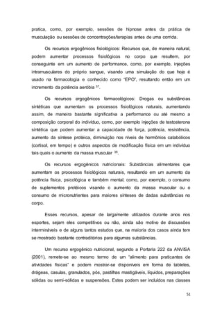 51
pratica, como, por exemplo, sessões de hipnose antes da prática de
musculação ou sessões de concentrações/terapias antes de uma corrida.
Os recursos ergogênicos fisiológicos: Recursos que, de maneira natural,
podem aumentar processos fisiológicos no corpo que resultem, por
conseguinte em um aumento de performance, como, por exemplo, injeções
intramusculares do próprio sangue, visando uma simulação do que hoje é
usado na farmacologia e conhecido como “EPO”, resultando então em um
incremento da potência aeróbia 37.
Os recursos ergogênicos farmacológicos: Drogas ou substâncias
sintéticas que aumentam os processos fisiológicos naturais, aumentando
assim, de maneira bastante significativa a performance ou até mesmo a
composição corporal do indivíduo, como, por exemplo injeções de testosterona
sintética que podem aumentar a capacidade de força, potência, resistência,
aumento da síntese protéica, diminuição nos níveis de hormônios catabólicos
(cortisol, em tempo) e outros aspectos de modificação física em um indivíduo
tais quais o aumento da massa muscular 35.
Os recursos ergogênicos nutricionais: Substâncias alimentares que
aumentam os processos fisiológicos naturais, resultando em um aumento da
potência física, psicológica e também mental, como, por exemplo, o consumo
de suplementos protéicos visando o aumento da massa muscular ou o
consumo de micronutrientes para maiores sínteses de dadas substâncias no
corpo.
Esses recursos, apesar de largamente utilizados durante anos nos
esportes, sejam eles competitivos ou não, ainda são motivo de discussões
intermináveis e de alguns tantos estudos que, na maioria dos casos ainda tem
se mostrado bastante contraditórios para algumas substâncias.
Um recurso ergogênico nutricional, segundo a Portaria 222 da ANVISA
(2001), remete-se ao mesmo termo de um “alimento para praticantes de
atividades físicas” e podem mostrar-se disponíveis em forma de tabletes,
drágeas, casulas, granulados, pós, pastilhas mastigáveis, líquidos, preparações
sólidas ou semi-sólidas e suspensões. Estes podem ser incluídos nas classes
 