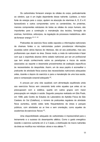 53
Os carboidratos fornecem energia às células do corpo, particularmente
ao cérebro, que é um órgão dependente desse nutriente. Lipídeos, a maior
fonte de energia para o corpo, ajudam na absorção de vitaminas A, D, E e K
lipossolúveis e outros componentes como os carotenóides. As proteínas,
maiores componentes estruturais de todas as células do corpo humano, são
importantes para a construção e manutenção dos tecidos, formação de
enzimas, hormônios, anticorpos, na regulação de processos metabólicos, além
de fornecer energia 40, 41, 42.
Praticantes de exercício físico estão expostos a informações nutricionais
de diversas fontes e os nutricionistas podem providenciar informações
acuradas sobre vários tópicos de interesse, não só aos praticantes, mas aos
profissionais que atuam na área. Desse modo, a meta do nutricionista é fazer
com que o esportista alcance ótimo estado nutricional, por ser um profissional
que tem amplo conhecimento sobre os paradigmas e riscos de saúde
associados ao esporte e desenvolve procedimentos de avaliação específicos
às necessidades do desportista. Assim, um de seus papéis é aconselhar o
praticante de atividade física acerca das necessidades nutricionais adequadas
antes, durante e depois do exercício e para a manutenção de uma boa saúde,
peso e composição corporal adequado 42.
A procura por uma vida saudável, com alimentação equilibrada unida
aos exercícios físicos vem crescendo tanto entre aqueles que antes só se
preocupavam com a estética, quanto em outros grupos com maior
preocupação em relação à saúde. Segundo pesquisa realizada em São Paulo,
em 1998, pelo Centro de Estudos do Laboratório de Aptidão Física de São
Caetano do Sul (Celafiscs), o número de praticantes regulares de atividade
física aumentou, sendo estes tanto frequentadores de áreas e parques
públicos, com atividades ao ar livre e sem orientação, como aqueles de
academias de exercícios físicos 43.
Uma disponibilidade adequada de carboidratos é imprescindível para o
treinamento e o sucesso do desempenho atlético. Como o gasto energético
durante o exercício aumenta em 2 a 3 vezes, a distribuição de macro nutrientes
da dieta se modifica nos indivíduos ativos e nos atletas 40.
 