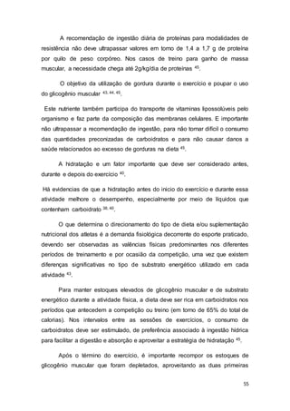 55
A recomendação de ingestão diária de proteínas para modalidades de
resistência não deve ultrapassar valores em torno de 1,4 a 1,7 g de proteína
por quilo de peso corpóreo. Nos casos de treino para ganho de massa
muscular, a necessidade chega até 2g/kg/dia de proteínas 45.
O objetivo da utilização de gordura durante o exercício e poupar o uso
do glicogênio muscular 43, 44, 45.
Este nutriente também participa do transporte de vitaminas lipossolúveis pelo
organismo e faz parte da composição das membranas celulares. E importante
não ultrapassar a recomendação de ingestão, para não tornar difícil o consumo
das quantidades preconizadas de carboidratos e para não causar danos a
saúde relacionados ao excesso de gorduras na dieta 45.
A hidratação e um fator importante que deve ser considerado antes,
durante e depois do exercício 40.
Há evidencias de que a hidratação antes do inicio do exercício e durante essa
atividade melhore o desempenho, especialmente por meio de líquidos que
contenham carboidrato 38, 40.
O que determina o direcionamento do tipo de dieta e/ou suplementação
nutricional dos atletas é a demanda fisiológica decorrente do esporte praticado,
devendo ser observadas as valências físicas predominantes nos diferentes
períodos de treinamento e por ocasião da competição, uma vez que existem
diferenças significativas no tipo de substrato energético utilizado em cada
atividade 43.
Para manter estoques elevados de glicogênio muscular e de substrato
energético durante a atividade física, a dieta deve ser rica em carboidratos nos
períodos que antecedem a competição ou treino (em torno de 65% do total de
calorias). Nos intervalos entre as sessões de exercícios, o consumo de
carboidratos deve ser estimulado, de preferência associado à ingestão hídrica
para facilitar a digestão e absorção e aproveitar a estratégia de hidratação 45.
Após o término do exercício, é importante recompor os estoques de
glicogênio muscular que foram depletados, aproveitando as duas primeiras
 