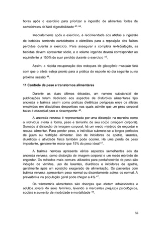 56
horas após o exercício para priorizar a ingestão de alimentos fontes de
carboidratos de fácil digestibilidade 43, 44.
Imediatamente após o exercício, é recomendada aos atletas a ingestão
de bebidas contendo carboidratos e eletrólitos para a reposição dos fluídos
perdidos durante o exercício. Para assegurar a completa re-hidratação, as
bebidas devem apresentar sódio, e o volume ingerido deverá corresponder ao
equivalente a 150% do suor perdido durante o exercício 45.
Assim, a rápida recuperação dos estoques de glicogênio muscular fará
com que o atleta esteja pronto para a prática do esporte no dia seguinte ou na
próxima sessão 44.
11 Controle de peso e transtornos alimentares
Durante as duas últimas décadas, um numero substancial de
publicações foram dedicado aos aspectos de distúrbios alimentares tipo
anorexia e bulimia assim como praticas dietéticas perigosas entre os atletas
envolvidos em disciplinas desportivas nas quais admite que um peso corporal
baixo é essencial para o desempenho 46.
A anorexia nervosa é representada por uma distorção na maneira como
o indivíduo avalia a forma, peso e tamanho de seu corpo (imagem corporal).
Somado à distorção de imagem corporal, há um medo mórbido de engordar e
recusa alimentar. Para perder peso, o indivíduo submete-se a longos períodos
de jejum ou restrição alimentar. Uso de inibidores de apetite, laxantes,
diuréticos e atividade física também pode ocorrer. Há uma perda de peso
importante, geralmente maior que 15% do peso ideal 47.
A bulimia nervosa apresenta vários aspectos semelhantes aos da
anorexia nervosa, como distorção de imagem corporal e um medo mórbido de
engordar. Os métodos mais comuns utilizados para perda/controle de peso são
indução de vômitos, uso de laxantes, diuréticos e inibidores de apetite,
geralmente após um episódio exagerado de alimentação. Os pacientes com
bulimia nervosa apresentam peso normal ou discretamente acima do normal. A
prevalência na população geral pode chegar a 4% 47.
Os transtornos alimentares são doenças que afetam adolescentes e
adultos jovens do sexo feminino, levando a marcantes prejuízos psicológicos,
sociais e aumento de morbidade e mortalidade 48.
 